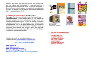 mesmo? Mas temos que participar de festa que nos faz bem,
que não impede que Deus esteja em nossa vida sempre. E
respondendo a nossa pergunta inicial, o carnaval não agrada a
Deus de forma nenhuma e quem participa dessa festa afasta-se
de Deus e impede que as bênçãos dele sejam derramadas
sobre a sua vida. (Isaías 59: 2).

7 – USANDO A CRIATIVIDADE: DENTRO! FORA!
Formação: Ao redor de um círculo grande ficam as crianças.
Desenvolvimento: O líder ordena Dentro ou Fora e todas as
crianças cumprem as ordens pulando com os pés juntos para
dentro ou para fora do círculo. De vez em quando o professor
repete a mesma ordem. As crianças que erram são eliminadas
provisoriamente, isto é, até serem substituídas por outras que
cometeram a mesma falta. Outra ideia é também mudar os
comandos como palavras que a criança tenha que responder
dentro ou fora, como por exemplo: Carnaval – Tô fora, OraçãoTô dentro, e assim sucessivamente.
EQUIPE DESTE TRIMESTRE:

Você também pode ser um colaborador entre em
Contato conosco: jucimaraoliveira_2@hotmail.com
VOCÊ PODE PESQUISAR MAIS:
www.sbb.org.br
www.ebdweb.com.br
www.escoladominical.com.br
tiasdaescolinha.blogspot.com.br
http://meu-cantinho-e-minhas-coisinhas-preferidas

CATIANE MACEDO
ISADORA MOREIRA
JUCIMARA OLIVEIRA
KALLIANE PASSOS
MARINA LEME
ROSIANE WATANABE
SANDRA CURCINO

 