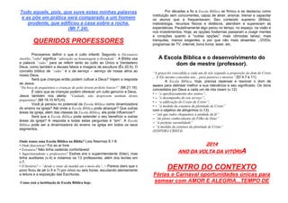 Todo aquele, pois, que ouve estas minhas palavras
e as põe em prática será comparado a um homem
prudente, que edificou a casa sobre a rocha.
(Mt 7.24).

QUERIDOS PROFESSORES
Precisamos definir o que é culto infantil. Segundo o Dicionário
Aurélio, “culto” significa “adoração ou homenagem à divindade”. A Bíblia usa
a palavra “culto” para se referir tanto ao culto ao Único e Verdadeiro
Deus, como também a deuses falsos e imagens de escultura (Êx 20.5). O
conceito bíblico de “culto” é o de serviço – serviço de nossa alma ao
nosso Deus.
Será que crianças então podem cultuar a Deus? Vejam a resposta
de Jesus:
“Da boca de pequeninos e crianças de peito tiraste perfeito louvor?” (Mt 21.16)
É claro que as crianças podem oferecer um culto genuíno a Deus.
Jesus também nos alerta: “Cuidado, não desprezem nenhum destes
pequeninos” (Mt 18.10 NTLH).
Você já pensou no potencial da Escola Bíblica como dinamizadora
do ensino na igreja? Até onde a Escola Bíblica pode alcançar? Que outras
áreas da igreja, além das classes da Escola Bíblica, ela pode influenciar?
Será que a Escola Bíblica pode estender o seu benefício a outras
áreas da igreja? A resposta a todas estas perguntas é “sim”. A Escola
Bíblica pode ser a dinamizadora do ensino na igreja em todos os seus
segmentos.

Onde temos uma Escola Bíblica na Bíblia? Leia Neemias 8.1-8.
• Onde funcionou? Foi ao ar livre
• Estrutura? Não tinha cadeiras confortáveis!
• Superintendente e professores? Esdras era o superintendente (líder), mas
tinha auxiliares (v.4) e notamos os 13 professores, além dos levitas em
v.7.
• O horário? – “desde o raiar da manhã até o meio-dia”. – Parece claro que o
povo ficou de pé (v.5 e 7) por cinco ou seis horas, escutando atentamente
a leitura e a exposição das Escrituras.
Como está a institiução de Escola Bíblica hoje.

Por décadas a fio a Escola Bíblica se firmou e se destacou como
instituição sem concorrentes, capaz de atrair, ensinar, treinar e capacitar
os alunos que a frequentavam. Seu conteúdo supremo (Bíblia),
metodologia, recursos físicos e didáticos, atendiam e superavam as
expectativas. Paulatinamente algo parou no tempo, no espaço, na visão e
nos investimentos. Hoje, as opções hodiernas passaram a coagir mentes
e corações quanto a “outras opções”; mais cômodas talvez; mais
tranquilas, menos exigentes, e por que não mais atraentes ...DVDs,
programas de TV, internet, bons livros, lazer, etc.

A Escola Bíblica e o desenvolvimento do
dom de mestre (professor).
“A graça foi concedida a cada um de nós segundo a proporção do dom de Cristo
... E Ele mesmo concedeu uns... para pastores e mestres” (Ef 4.7 e 11).
A Escola Bíblica, hoje, precisa repensar e reavivar o dom de
mestre para delinear melhor a sua relevância e seu significado. Os dons
concedidos por Deus a cada um de nós visam (v.12):
• – “o aperfeiçoamento dos santos”;
• – “o desempenho do seu serviço”;
• – “a edificação do Corpo de Cristo”;
• – “à medida da estatura da plenitude de Cristo”
com o objetivo de atingirmos (v.13):
– “até que todos cheguemos à unidade da fé”
– “do pleno conhecimento do Filho de Deus”
– “à perfeita varonilidade”
– “à medida da estatura da plenitude de Cristo”
(EDITORA CRISTÂ)

2014
ANO DA VOLTA DA VITÓRIA

DENTRO DO CONTEXTO
Férias e Carnaval oportunidades únicas para
semear com AMOR E ALEGRIA...TEMPO DE

 