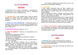 12 A 18 DE JANEIRO
SOFONIAS
1- OBJETIVO: Que a criança compreenda a importância do
arrependimento e da oração para ser salva. A esperança
daquele povo e nossa é o Salvador Jesus.

2 - QUEBRA-GELO: Leve massinha para a sala (se preferir
pesquise na internet como fazer massinha). Diga para as
crianças que moldem aquilo que gostariam de tirar de seus
corações...
3- VERSÍCULO PARA MEMORIZAR: “ O Senhor teu Deus, o
poderoso, está no meio de ti, ele salvará; ele se deleitará em ti
com alegria; calar-se-á por seu amor, regozijar-se-á em ti com
júbilo. Sofonias 3:17 “
4- REFERÊNCIA BÍBLICA: Sofonias 1,2 e 3
5- HORA DO ENSINO: * Sofonias era descendente do rei
Ezequias.
* Ele predisse a condenação de Nínive.
* Nesse livro aprendemos que:
O povo que se mantivesse fiel seria libertado do cativeiro;
Os pagãos se converteriam;
Um dia, o homem poderia adorar a Deus em qualquer lugar, e
não só em Jerusalém.
Os dois primeiros capítulos são de denúncias e
repreensão, contra o povo que estava entregue aos costumes
pagãos. Haviam se afastado de Deus e faziam coisas
abomináveis a Seus olhos, estavam um povo idólatra.
Deus estava muito irado com o povo de Judá e também
com as nações inimigas. O fim daqueles povos desobedientes
seria muito ruim.

Já no terceiro capítulo Deus mostra todo seu amor e as
promessas de restauração e felicidade.
6 - APLICAÇÃO:
O povo estava totalmente longe de Deus, andando por
caminhos errados, cometendo pecados. Mas mesmo assim
Deus desejava a conversão desse povo. Pois Deus não quer o
mal de ninguém.
Agora já recebemos de Deus a salvação, que veio por Jesus.
Mas, se não houver, de nossa parte, arrependimento dos
pecados, não poderemos recebê-la.
Temos que falar com Deus em oração, abrir o coração para Ele
e tirar tudo o que não O agrada e não aceitar mais o pecado.
Mesmo que pareça difícil, a partir do momento que nos
arrependemos dos erros e aceitamos Jesus em nossa vidas,
ganhamos um Grande aliado na nossa luta contra o pecado.

7 – USANDO A CRIATIVIDADE: Oração e Arrependimento, esta
era a mensagem de Sofonias. Cole a figura abaixo em papel
mais grosso. Leve um montado e outros já recortados para que
as crianças possam montar.

19 A 25 DE JANEIRO
AGEU
1- OBJETIVO: Que a criança compreenda que a missão de
Ageu era restaurar o templo e que a missão dela é restaurar seu
coração para nele Deus habitar.
2 - QUEBRA-GELO: Leve para a sala jogo da memória com
personagens bíblicos.

 