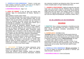 3 - VERSÍCULO PARA MEMORIZAR: “ Subam o monte para
trazer madeira. Construam o templo, para que eu me alegre e
nele seja glorificado", diz o Senhor.” Ageu 1:8 NVI
4- REFERÊNCIA BÍBLICA: Ageu 1 e 2
5- HORA DO ENSINO: O livro de Ageu tem apenas dois
capítulos. Ageu foi contemporâneo de Esdras, Neemias e
Zacarias.
Ageu profetizou durante quatro meses.
O rei Ciro havia chamado todo o povo judeu a retornarem a sua
terra e reconstruí-la. Mas, nem todos quiseram voltar. Os que
voltaram eram um povo pobre, que tinham que se manter firme
contra as investidas dos povos vizinhos que não queriam a
reconstrução de Jerusalém. Os inimigos tanto fizeram que a
reconstrução foi paralisada e o povo desanimou.
Deus não estava se agradando daquela situação. E por
intermédio do profeta Ageu deu uma bronca no povo. Mostroulhes que se estavam passando por momentos difíceis foi por
que deixaram Deus em segundo plano. Construíam casas
caprichadas para si enquanto a Casa de Deus estava apenas
nos alicerces. Por isso, plantavam mas não tinham uma colheita
boa, o salário não dava para nada, passavam necessidades.
Então Deus, os encorajou a reconstruírem o templo e prometeu
abençoá-los. E o povo se animou e voltou a reconstrução.
Os inimigos mandaram cartas ao rei Dario, que governava
nesse tempo, denunciando a reconstrução do Templo. Mas,
Deus já estava na direção dessa obra e o próprio rei Dario
ordenou que ninguém os impedissem, e até as despesas da
construção o rei ordenou que fossem pagas.

6 - APLICAÇÃO: O Templo da história representa nosso
coração, que é aonde Deus quer morar. Mas, como ele vai
morar em um lugar que está em ruínas?
Temos que restaurar nossos corações, tirando as mágoas,
consertando os erros como as mentiras, malcriações, limpando

dos costumes mundanos que deixamos entrar. Para que assim
nossos corações sejam um lugar habitável para Deus.
7 – USANDO A CRIATIVIDADE: A glória da segunda casa será
maior que a da primeira (Ag.2:9). Distribua para as crianças
palitos de fósforos (sem a caixa!) ou de sorvete. Numa folha de
sulfite peça para que façam uma colagem usando um desses
materiais em seguida peça para que enfeitem com o material
que você tiver disponível (lantejoulas, canetinhas, botões, tinta..)

26 DE JANEIRO A 01 DE FEVEREIRO
ZACARIAS
1- OBJETIVO: Que a criança compreenda a importância de não
desanimar em sua caminhada com Deus, e sempre construir
boas coisas (conversas, amizades, pensamentos...) que
agradam a Deus.
2 - QUEBRA-GELO: JÁ PARA CASA
Formação: Marcar no chão tantos círculos quanto forem às
crianças, exceto uma. A distância de 10 a 15 metros as crianças
de mãos dadas, formam uma roda girando para a direita ou para
a esquerda, cantando um louvor. Desenvolvimento: Ao sinal
“__ Já para casa”, saltam as mãos, param de cantar,
procurando cada qual sua “casinha”, ou seja, o círculo. A que
sobrar ficará no centro da roda recomeçando o jogo. Ao sinal ela
correrá junto com as outras. Quem ficar sem casa 03 vezes
paga prenda.
3- VERSÍCULO PARA MEMORIZAR: Bênção prometidas: “E
as ruas da cidade se encherão de meninos e meninas, que
nelas brincarão”. Zacarias 8.5
4- REFERÊNCIA BÍBLICA: O livro de Zacarias

 