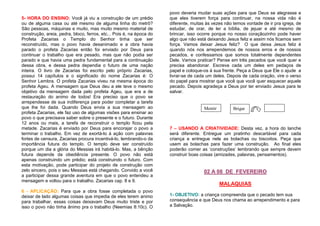 5- HORA DO ENSINO: Você já viu a construção de um prédio
ou de alguma casa ou até mesmo de alguma linha do metrô?
São pessoas, máquinas e muito, mas muito mesmo material de
construção, areia, pedra, bloco, ferros, etc... Pois é, na época do
Profeta Zacarias o Templo do Senhor tinha que ser
reconstruído, mas o povo havia desanimado e a obra havia
parado o profeta Zacarias então foi enviado por Deus para
continuar o trabalho que era pesado, mas que não podia ser
parado e que havia uma pedra fundamental para a continuação
dessa obra, e dessa pedra dependia o futuro de uma nação
inteira. O livro de Zacarias foi escrito pelo próprio Zacarias,
possui 14 capítulos e o significado do nome Zacarias é: O
Senhor Lembra. O profeta Zacarias viveu na mesma época do
profeta Ageu. A mensagem que Deus deu a ele teve o mesmo
objetivo da mensagem dada pelo profeta Ageu, que era a de
restauração do animo de todos! Era preciso que o povo se
arrependesse de sua indiferença para poder completar a tarefa
que lhe foi dada. Quando Deus envia a sua mensagem ao
profeta Zacarias, ele faz uso de algumas visões para ensinar ao
povo o que precisava saber sobre o presente e o futuro. Durante
12 anos ou mais, a tarefa de reconstruir o templo ficou pela
metade. Zacarias é enviado por Deus para encorajar o povo a
terminar o trabalho. Em vez de exortá-lo à ação com palavras
fortes de censura, Zacarias procura incentivá-lo, lembrando-o da
importância futura do templo. O templo deve ser construído
porque um dia a glória do Messias irá habitá-lo. Mas, a bênção
futura depende da obediência presente. O povo não está
apenas construindo um prédio; está construindo o futuro. Com
esta motivação, pode participar do projeto de construção com
zelo sincero, pois o seu Messias está chegando. Convido a você
a participar dessa grande aventura em que o povo entendeu a
mensagem e voltou para o trabalho. Zacarias cap. 8 e 9.
6 - APLICAÇÃO: Para que a obra fosse completada o povo
deixar de lado algumas coisas que impedia de eles terem animo
para trabalhar, essas coisas deixavam Deus muito triste e por
isso o povo não tinha ânimo pra o trabalho (Neemias 8:10c). O

povo deveria mudar suas ações para que Deus se alegrasse e
que eles tiverem força para continuar, na nossa vida não é
diferente, muitas às vezes não temos vontade de ir pra igreja, de
estudar, de orar, de ler a bíblia, de jejuar e até mesmo de
brincar, isso ocorre porque no nosso coraçãozinho pode haver
algo que não está deixando Jesus feliz e assim nós ficamos sem
força. Vamos deixar Jesus feliz? O que deixa Jesus feliz é
quando nós nos arrependemos de nossos erros e de nossos
pecados, e confessamos que somos totalmente dependentes
Dele. Vamos praticar? Pense em três pecados que você quer e
precisa abandonar. Escreva cada um deles em pedaços de
papel e coloque-os à sua frente. Peça a Deus que Ele o ajude a
livrar-se de cada um deles. Depois de cada oração, vire o verso
do papel para mostrar que você que você quer esquecer aquele
pecado. Depois agradeça a Deus por ter enviado Jesus para te
salvar.

Mentir

Brigar

7 – USANDO A CRIATIVIDADE: Desta vez, a hora do lanche
será diferente. Entregue um pratinho descartável para cada
criança e entregue nele as bolachas ou biscoitos. Peça que
usem as bolachas para fazer uma construção. Ao final eles
poderão comer as ‘construções’ lembrando que sempre devem
construir boas coisas (amizades, palavras, pensamentos).

02 A 08 DE FEVEREIRO
MALAQUIAS
1- OBJETIVO: a criança compreenda que o pecado tem sua
consequência e que Deus nos chama ao arrependimento e para
a Salvação.

 
