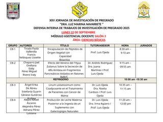 XXV JORNADA DE INVESTIGACIÓN DE PREGRADO
”DRA. LUZ MARINA NAVARRETE ”
DEFENSA INTERNA DE TRABAJOS DE INVESTIGACIÓN DE PREGRADO 2025
LUNES 22 DE SEPTIEMBRE
MÓDULO ASISTENCIAL DOCENTE SALÓN 3
ÁREA: CIENCIAS BÁSICAS
GRUPO AUTORES TÍTULO TUTOR/ASESOR HORA JURADOS
CB-1 Tirado Paola
Vallenilla
Francis
Velásquez Lissette
Encapsulación de Péptidos de
Origen Vegetal con
Capacidad
Bioactiva
Prof. Luis Ojeda
8:30 am –
9:10 am
CB-2 Chaparro Joel
Orellana
Eddy
Pérez Miguel
Rivero Iraly
Efecto del Veneno del Tityus
Zulianus Sobre la Secreción de
Alfa Amilasa en Fragmentos
Pancreáticos Aislados en Ratones
Balb/C
Dr. Andrés Rodríguez
Dra. Juana
Martínez / Prof.
Luis Ojeda
9:15 am –
09:55 am
REFRIGERIO 10:00 am -10:30 am
CB-3 Ángel Erika
De Abreu
Estefanía Guarín
Génesis Gutiérrez
Andrea
Linum usitatissimum como
Coadyuvante en el Tratamiento
de Pacientes con Cáncer de
Mama
Dr. Luis Ojeda
Dra. Noelia
Cardozo / Prof. Luis
Ojeda
10:35 am –
11:15 am
CB-4 Alejos Rafael
Ascanio
Alejandra Pérez
Adriana Pérez
Luisiana
Producción de Leche Materna
Posterior a la Ingesta de un
Suplemento con
Galactogogos Naturales
Dr. Luis Ojeda
Dra. Irma Agüero /
Prof. Luis Ojeda
11:20 am –
12:00 pm
 