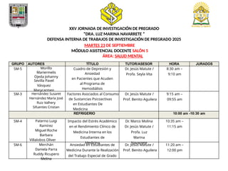 XXV JORNADA DE INVESTIGACIÓN DE PREGRADO
”DRA. LUZ MARINA NAVARRETE ”
DEFENSA INTERNA DE TRABAJOS DE INVESTIGACIÓN DE PREGRADO 2025
MARTES 23 DE SEPTIEMBRE
MÓDULO ASISTENCIAL DOCENTE SALÓN 5
ÁREA: SALUD MENTAL
GRUPO AUTORES TÍTULO TUTOR/ASESOR HORA JURADOS
SM-5 Morillo
Mariermelis
Ojeda Johanny
Sevilla Pavel
Vásquez
Marycarmen
Cuadro de Depresión y
Ansiedad
en Pacientes que Acuden
al Programa de
Hemodiálisis
Dr. Jesús Matute /
Profa. Seyla Vita
8:30 am –
9:10 am
SM-3 Hernández Susaret
Hernández María José
Ruiz Valhery
Sifuentes Cristian
Factores Asociados al Consumo
de Sustancias Psicoactivas
en Estudiantes De
Medicina
Dr. Jesús Matute /
Prof. Benito Aguilera
9:15 am –
09:55 am
REFRIGERIO 10:00 am -10:30 am
SM-4 Paterno Luigi
Ramírez
Miguel Roche
Barbara
Villalobos Oliver
Impacto del Estrés Académico
en el Rendimiento Clínico de
Medicina Interna en los
Estudiantes de
Medicina
Dr. Marco Molina
Dr. Jesús Matute /
Profa. Luz
Marina
Navarrete
10:35 am –
11:15 am
SM-6 Merchán
Daniela Parra
Ruddy Ricupero
Melina
Ansiedad en Estudiantes de
Medicina Durante la Realización
del Trabajo Especial de Grado
Dr. Jesús Matute /
Prof. Benito Aguilera
11:20 am –
12:00 pm
 