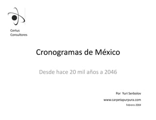 Certus 
Consultores 




               Cronogramas de México 

               Desde hace 20 mil años a 2046 


                                              Por  Yuri Serbolov 
                                       www.carpetapurpura.com 
                                                     Febrero 2004 
 