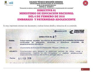 COLEGIO TÉCNICO BENJAMÍN HERRERA
CRONOGRAMA INSTITUCIONAL DE ACTIVIDADES
20 AL 23 DE AGOSTO DE 2019
SEMANA 28 - HORARIO 2
“Formación en valores y saberes técnicos desde el afecto para la transformación de la sociedad”
10
DIRECTIVA 01
MINISTERIO DE EDUCACIÓN NACIONAL
DEL 6 DE FEBRERO DE 2018
EMBARAZO Y PATERNIDAD ADOLESCENTE
Es muy importante retomar este documento y realizar lectura detalla y minuciosa de su contenido.
 