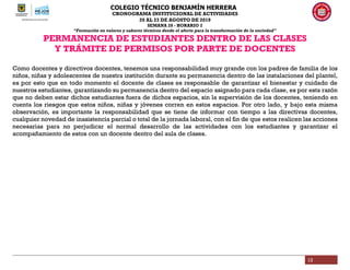 COLEGIO TÉCNICO BENJAMÍN HERRERA
CRONOGRAMA INSTITUCIONAL DE ACTIVIDADES
20 AL 23 DE AGOSTO DE 2019
SEMANA 28 - HORARIO 2
“Formación en valores y saberes técnicos desde el afecto para la transformación de la sociedad”
12
PERMANENCIA DE ESTUDIANTES DENTRO DE LAS CLASES
Y TRÁMITE DE PERMISOS POR PARTE DE DOCENTES
Como docentes y directivos docentes, tenemos una responsabilidad muy grande con los padres de familia de los
niños, niñas y adolescentes de nuestra institución durante su permanencia dentro de las instalaciones del plantel,
es por esto que en todo momento el docente de clases es responsable de garantizar el bienestar y cuidado de
nuestros estudiantes, garantizando su permanencia dentro del espacio asignado para cada clase, es por esta razón
que no deben estar dichos estudiantes fuera de dichos espacios, sin la supervisión de los docentes, teniendo en
cuenta los riesgos que estos niños, niñas y jóvenes corren en estos espacios. Por otro lado, y bajo esta misma
observación, es importante la responsabilidad que se tiene de informar con tiempo a las directivas docentes,
cualquier novedad de inasistencia parcial o total de la jornada laboral, con el fin de que estos realicen las acciones
necesarias para no perjudicar el normal desarrollo de las actividades con los estudiantes y garantizar el
acompañamiento de estos con un docente dentro del aula de clases.
 
