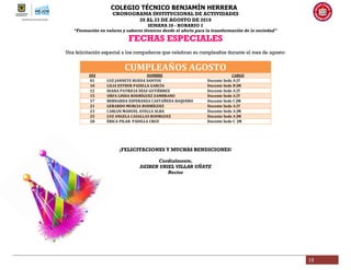 COLEGIO TÉCNICO BENJAMÍN HERRERA
CRONOGRAMA INSTITUCIONAL DE ACTIVIDADES
20 AL 23 DE AGOSTO DE 2019
SEMANA 28 - HORARIO 2
“Formación en valores y saberes técnicos desde el afecto para la transformación de la sociedad”
13
FECHAS ESPECIALES
Una felicitación especial a los compañeros que celebran su cumpleaños durante el mes de agosto:
CUMPLEAÑOS AGOSTO
DÍA NOMBRE CARGO
01 LUZ JANNETE RUEDA SANTOS Docente Sede A JT
10 LILIA ESTHER PADILLA GARCÌA Docente Sede B JM
12 DIANA PATRICIA DÌAZ GUTIÈRREZ Docente Sede A JT
15 ORFA LINDA RODRÌGUEZ ZAMBRANO Docente Sede A JT
17 BERNARDA ESPERANZA CASTAÑEDA BAQUERO Docente Sede C JM
21 GERARDO MURCIA RODRÌGUEZ Docente Sede A JT
23 CARLOS MANUEL AVELLA ALBA Docente Sede A JM
25 LUZ ANGELA CASALLAS RODRGUEZ Docente Sede A JM
28 ÈRICA PILAR PADILLA CRUZ Docente Sede C JM
¡FELICITACIONES Y MUCHAS BENDICIONES!
Cordialmente,
DEIBER URIEL VILLAR UÑATE
Rector
 