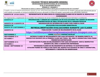 COLEGIO TÉCNICO BENJAMÍN HERRERA
CRONOGRAMA INSTITUCIONAL DE ACTIVIDADES
20 AL 23 DE AGOSTO DE 2019
SEMANA 28 - HORARIO 2
“Formación en valores y saberes técnicos desde el afecto para la transformación de la sociedad”
4
Cumplir y enviar el material puntualmente máximo en esta fecha límite para garantizar el cumplimiento de tiempos, pues por una sola persona que no
envíe cuando corresponde, se retrasa la totalidad del proceso, afectando el trabajo del equipo y generando serias dificultades logísticas.
AGOSTO 26 (FECHA LIMITE) REPRESENTANTE DE ÁREA ENVIA EL CONSOLIDADO PLANES DE SU EQUIPO AL RESPECTIVO
COORDINADOR
Por organización y cumplimiento de lo acordado, favor abstenerse de enviar evaluaciones de manera personal individual a coordinación.
AGOSTO 27 ORGANIZACIÓN Y ARMADO DE CUADERNILLOS DE EVALUACIONES POR LIDERES EN REUNIÓN
REPRESENTANTES DE ÁREA, ESTABLECIDA EN EL HORARIO ESCOLAR
AGOSTO 26 A AGOSTO 29 ORGANIZACIÓN DE INFORMACIÓN PLANES PARA SUBIR AL BLOG
AGOSTO 28 APLICACIÓN EVALUACIONES BIMESTRALES
AGOSTO 29 A SEPTIEMBRE 6 RETROALIMENTACIÓN EVALUACIONES DURANTE LAS CLASES
AGOSTO 30 PUBLICACIÓN PLANES DE MEJORAMIENTO EN EL BLOG
https://coldibenjaminherreraplanesmejorabtojm.blogspot.com.co/
SEPTIEMBRE 2 CIERRE SEGUNDO PERÍODO ESCOLAR
SÉPTIEMBRE 23 A
OCTUBRE 4
ENTREGA PLANES DE MEJORAMIENTO POR CADA ESTUDIANTE DE MANERA DIRECTA AL
RESPECTIVO DOCENTE EN LA PRIMERA CLASE QUE TENGA DEL ÁREA O ASIGNATURA PARA PODER
PRESENTAR SUSTENTACIÓN
SÉPTIEMBRE 23 A
OCTUBRE 4
SUSTENTACIÓN PLANES DE MEJORAMIENTO POR CADA ESTUDIANTE CON EL RESPECTIVO
DOCENTE DEL ÁREA O ASIGNATURA REPROBADA
DESDE SÉPTIEMBRE 23 NOVEDADES PLANES DE MEJORAMIENTO EN ENTREGA Y/O SUSTENTACIONES
CITACIÓN PADRES DE FAMILIA POR PARTE DEL RESPECTIVO DOCENTE DE ÁREA O ASIGNATURA,
SEGUIMIENTO Y REGISTRO EN OBSERVADOR
 