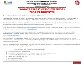 COLEGIO TÉCNICO BENJAMÍN HERRERA
CRONOGRAMA INSTITUCIONAL DE ACTIVIDADES
20 AL 23 DE AGOSTO DE 2019
SEMANA 28 - HORARIO 2
“Formación en valores y saberes técnicos desde el afecto para la transformación de la sociedad”
5
BOGOTÁ ABRE 17 CURSOS VIRTUALES
PARA 652 DOCENTES
1. En Espacio Maestro, Bogotá abre 17 cursos virtuales para 652 docentes
Pueden participar profesores del Distrito y las inscripciones estarán abiertas hasta el próximo 27 de agosto. El Bullying y el Ciberbullying en los
Entornos Escolares, Desarrollo de Emisoras Digitales y el Poder de las Emociones en el Aula son cursos que forman parte de la oferta.
Para el gobierno de Enrique Peñalosa, es prioridad acompañar a los maestros del Distrito con estrategias de innovación y formación permanente que
se conviertan en mejores herramientas para el proyecto de vida y la felicidad de los estudiantes.
En ese sentido, la Secretaría de Educación del Distrito invita a docentes, directivos docentes y orientadores de planta a participar en una convocatoria
de 17 cursos virtuales, a través de la plataforma Espacio Maestro.
Son 652 cupos disponibles; cada curso tiene una duración de 30 horas, que podrá desarrollarse en ocho semanas, y los docentes recibirán
acompañamiento y asesoría de un tutor. La etapa de inscripciones estará disponible hasta el 27 de agosto de 2019, a través del siguiente
enlace: https://bit.ly/2yKMNmx
Cabe resaltar que la estrategia ‘Espacio maestro’ genera herramientas de programas y procesos de formación a maestros, directivos docentes y
orientadores, con el fin de contribuir a su actualización, a la reflexión pedagógica y a la transformación de la práctica educativa y la participación en
comunidades de aprendizaje.
Los cursos se realizarán del 2 de septiembre al 31 de octubre. Días antes de iniciar, se notificará al correo electrónico registrado la inscripción efectiva
y se enviará el usuario y la clave de ingreso a la plataforma.
1. Profe, aproveche estos 17 cursos de innovación pedagógica
1. La Literatura Infantil en la Educación Inicial.
2. Estrategias para Establecer Interacciones Efectivas en el Aula en el Ciclo de Educación Inicial.
3. Las Incontables Posibilidades del Mundo Matemático en Educación Inicial.
4. El Poder de las Emociones en el Aula.
5. Arte en la Educación Inicial.
6. Aprendizaje Basado en Proyectos.
 