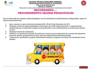 COLEGIO TÉCNICO BENJAMÍN HERRERA
CRONOGRAMA INSTITUCIONAL DE ACTIVIDADES
20 AL 23 DE AGOSTO DE 2019
SEMANA 28 - HORARIO 2
“Formación en valores y saberes técnicos desde el afecto para la transformación de la sociedad”
7
RECORDANDO….
PROCEDIMIENTO SALIDAS PEDAGÓGICAS
Para el desarrollo de cualquier salida pedagógica con los estudiantes es absolutamente indispensable, agotar el
siguiente procedimiento:
1. Leer, conocer y acatar la directiva ministerial No. 55 del 18 de Diciembre de 2014
2. Presentar el plan de salida pedagógica relacionada con el PEI, según protocolo y requerimientos
establecidos por la institución y agotar su procedimiento: ante coordinaciones y rectoría para obtener
su aval.
3. Organizar listado de estudiantes
4. Posterior a la aprobación del plan de salida por rectoría, para la asignación de recursos del respectivo
proyecto generar propuesta de circular, para las respectivas firmas institucionales.
5. Comunicar a estudiantes y padres: dinamizando entrega y recepción circulares de autorización de las
familias
 