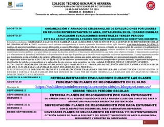 COLEGIO TÉCNICO BENJAMÍN HERRERA
CRONOGRAMA INSTITUCIONAL DE ACTIVIDADES
26 AL 30 DE AGOSTO DE 2019
SEMANA 29 - HORARIO 1
“Formación en valores y saberes técnicos desde el afecto para la transformación de la sociedad”
3
AGOSTO 26 ORGANIZACIÓN Y ARMADO DE CUADERNILLOS DE EVALUACIONES POR LIDERES
EN REUNIÓN REPRESENTANTES DE ÁREA, ESTABLECIDA EN EL HORARIO ESCOLAR
AGOSTO 27 APLICACIÓN EVALUACIONES BIMESTRALES TERCER PERIODO
ESTE DÍA NO HAY ATENCIÓN A PADRES POR PARTE DE DOCENTES NI DIRECTIVOS DOCENTES
Este día los estudiantes INGRESARÁN A LAS 7:30 AM Y SALDRÁN A LAS 11:30AM POR APLICACIÓN DE EVALUACIONES TERCER PERÍODO ESCOLAR
DE GRADOS SEXTO A ONCE, acudiendo con el uniforme correspondiente al horario y portando únicamente esfero, lápiz, borrador, y un libro de lectura, NO TRAEN
maletas, ni aparatos tecnológicos que causen distracción o causen dificultades en el desarrollo del proceso, evitando así la generación de sanciones y/o aplicación de
medidas disciplinarias contempladas en el Manual de Convivencia ante el incumplimiento en este aspecto, máxime tratándose de un gran esfuerzo institucional que
compromete recursos públicos y un gran trabajo en equipo de docentes, directivos y funcionarios administrativos, que tiene como objetivo principal el mejoramiento académico
y el afianzamiento de aptitudes y habilidades en la presentación de este tipo de pruebas que a futuro les serán requeridas en diversas oportunidades. Es muy importante recordar
que la asistencia a esta actividad es de carácter obligatorio y que la única excusa que podrá autorizar coordinación será presentando soporte médico original.
Es importante aclarar que de 6:20 a 7:30 y de 11:30 a 12:20 los maestros permanecerán en la institución cumpliendo su jornada laboral y organizando la logística y
distribución de todo lo correspondiente a la aplicación de este proceso, para garantizar su éxito y calidad. ESTE DÍA NO HAY ATENCIÓN A PADRES.
NOTA: LOS ESTUDIANTES DE GRADO SEXTO A ONCE QUE PERTENECEN AL PROGRAMA DE INCLUSIÓN ASISTEN UNA HORA ANTES ES DECIR
6:20 AM A 11.30 AM, PARA GARANTIZAR EL BUEN DESARROLLO DEL PROCESO.
SE RECUERDA QUE EL COLEGIO NO PROMUEVE LA REALIZACIÓN DE TRABAJOS EN GRUPO FUERA DE LA INSTITUCIÓN POR PREVENCIÓN DE
RIESGOS Y CERTEZA DE LAS FAMILIAS POR SER MENORES DE EDAD, POR LO TANTO TERMINADA LA JORNADA LOS ESTUDIANTES SE DIRIGEN
INMEDIATAMENTE A SUS HOGARES.
AGOSTO 28 A SEPTIEMBRE 6 RETROALIMENTACIÓN EVALUACIONES DURANTE LAS CLASES
AGOSTO 30 PUBLICACIÓN PLANES DE MEJORAMIENTO EN EL BLOG
Descargar de https://coldibenjaminherreraplanesmejorabtojm.blogspot.com.co/
SEPTIEMBRE 2 CIERRE TECER PERÍODO ESCOLAR
SÉPTIEMBRE 23 A
OCTUBRE 4
ENTREGA PLANES DE MEJORAMIENTO POR CADA ESTUDIANTE
DE MANERA DIRECTA AL RESPECTIVO DOCENTE EN LA PRIMERA CLASE QUE TENGA DEL ÁREA O
ASIGNATURA PARA PODER PRESENTAR SUSTENTACIÓN
SÉPTIEMBRE 23 A
OCTUBRE 4
SUSTENTACIÓN PLANES DE MEJORAMIENTO POR CADA ESTUDIANTE
CON EL RESPECTIVO DOCENTE DEL ÁREA O ASIGNATURA REPROBADA
DESDE SÉPTIEMBRE 23 NOVEDADES PLANES DE MEJORAMIENTO EN ENTREGA Y/O SUSTENTACIONES
CITACIÓN PADRES DE FAMILIA POR PARTE DEL RESPECTIVO DOCENTE DE ÁREA O ASIGNATURA,
SEGUIMIENTO Y REGISTRO EN OBSERVADORINICIAN LAS INSCRIPCIONES PARA AVANCEMOS 4º, 6º Y 8º
DEL 4 AL 20 DE MARZO DE 2019
 