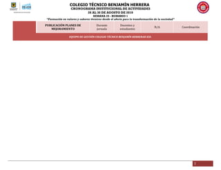 COLEGIO TÉCNICO BENJAMÍN HERRERA
CRONOGRAMA INSTITUCIONAL DE ACTIVIDADES
26 AL 30 DE AGOSTO DE 2019
SEMANA 29 - HORARIO 1
“Formación en valores y saberes técnicos desde el afecto para la transformación de la sociedad”
7
PUBLICACIÓN PLANES DE
MEJORAMIENTO
Durante
jornada
Docentes y
estudiantes
N/A Coordinación
EQUIPO DE GESTIÓN COLEGIO TÉCNICO BENJAMÍN HERRERAR IED.
 