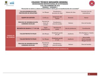 COLEGIO TÉCNICO BENJAMÍN HERRERA
CRONOGRAMA INSTITUCIONAL DE ACTIVIDADES
4 AL 8 DE FEBRERO DE 2019
SEMANA 3 - HORARIO 1
“Formación en valores y saberes técnicos desde el afecto para la transformación de la sociedad”
14
TALLER SENSIBILIZACIÓN
PREVENCIÓN DE DESASTRES
1er Bloque
Estudiantes y
docentes de clase
Salones de clase
Docentes área de
matemáticas
EQUIPO DE GESTIÓN 11:00 a.m.
Integrantes del
equipo
Rectoría Rector
PROCESO DE SENSIBILIZACIÓN
GOBIERNO ESCOLAR
Durante las
clases de
sociales
Estudiantes y
área de sociales
Salones Área de Sociales
VIERNES 08
DE FEBRERO
REUNIÓN DE GRADO 6°, 7° Y 8° J.M.
Según
programación
Docentes de
grado
Sala de profesores Coordinación
TALLER PROYECTO PILEO 2do Bloque
Estudiantes grado
10° J.M.
Auditorio
Orfa Rodríguez y Sandra
Forero
TALLER PROYECTO PILEO 3er Bloque
Estudiantes grado
8° J.M.
Auditorio
Efren Ardila
Gloria Camargo
Margot Carrero
PROCESO DE SENSIBILIZACIÓN
GOBIERNO ESCOLAR
Durante las
clases de
sociales
Estudiantes y
área de sociales
Salones Área de Sociales
EQUIPO DE GESTIÓN COLEGIO TÉCNICO BENJAMÍN HERRERAR IED.
 