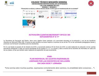 COLEGIO TÉCNICO BENJAMÍN HERRERA
CRONOGRAMA INSTITUCIONAL DE ACTIVIDADES
4 AL 8 DE FEBRERO DE 2019
SEMANA 3 - HORARIO 1
“Formación en valores y saberes técnicos desde el afecto para la transformación de la sociedad”
4
ACTIVACIÓN CUENTAS MICROSOFT OFICCE 365
ESTUDIANTES 6º A 11º
La Secretaria de Educación del Distrito, tiene como objetivo hacer partícipe a la comunidad educativa en la activación y uso de los beneficios
ofrecidos por Microsoft Office 365. A través de este beneficio se busca mejorar e incentivar el uso de las TIC en las actividades pedagógicas diarias y
promover una formación competitiva para los estudiantes.
Por lo cual desde el pasado 22 de Octubre de 2018 y nuevamente desde el 25 de Enero de 2019, se está realizando la activación de las cuentas
educativas entregando a cada uno de los estudiantes de los grados 6° a 11° su usuario y clave a través de los docentes de informática en cada una
de sus clases, en las que también están realizando la exploración de esta herramienta.
-PIAR-
PLAN INDIVIDUAL DE AJUSTES RAZONABLES
LIDERADO POR LAS DOCENTES DE INCLUSIÓN
EN CADA SEDE Y JORNADA
“Una sonrisa abre muchas puertas, expresarse correctamente abre caminos, la amabilidad abre corazones....”.
Anónimo
 