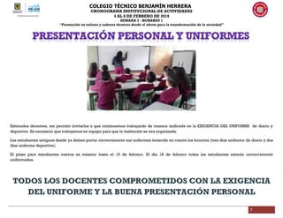 COLEGIO TÉCNICO BENJAMÍN HERRERA
CRONOGRAMA INSTITUCIONAL DE ACTIVIDADES
4 AL 8 DE FEBRERO DE 2019
SEMANA 3 - HORARIO 1
“Formación en valores y saberes técnicos desde el afecto para la transformación de la sociedad”
7
Estimados docentes, me permito invitarlos a que continuemos trabajando de manera unificada en la EXIGENCIA DEL UNIFORME de diario y
deportivo. Es necesario que trabajemos en equipo para que la institución se vea organizada.
Los estudiantes antiguos desde ya deben portar correctamente sus uniformes teniendo en cuenta los horarios (tres días uniforme de diario y dos
días uniforme deportivo).
El plazo para estudiantes nuevos es máximo hasta el 15 de febrero. El día 18 de febrero todos los estudiantes estarán correctamente
uniformados.
 
