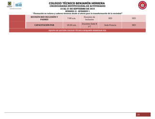 COLEGIO TÉCNICO BENJAMÍN HERRERA
CRONOGRAMA INSTITUCIONAL DE ACTIVIDADES
23 AL 27 DE SEPTIEBRE DE 2019
SEMANA 33 - HORARIO 1
“Formación en valores y saberes técnicos desde el afecto para la transformación de la sociedad”
13
REUNIÓN RED INCLUSIÓN Y
PADRES
7:00 a.m.
Docentes de
Inclusión
SED SED
CAPACITACIÓN PGR 10:30 a.m.
Docentes Sede B
y C
Sede Francia SED
EQUIPO DE GESTIÓN COLEGIO TÉCNICO BENJAMÍN HERRERAR IED.
 