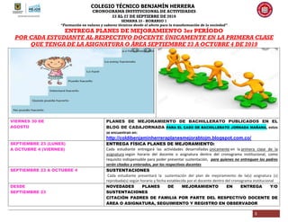 COLEGIO TÉCNICO BENJAMÍN HERRERA
CRONOGRAMA INSTITUCIONAL DE ACTIVIDADES
23 AL 27 DE SEPTIEBRE DE 2019
SEMANA 33 - HORARIO 1
“Formación en valores y saberes técnicos desde el afecto para la transformación de la sociedad”
3
ENTREGA PLANES DE MEJORAMIENTO 3er PERÍODO
POR CADA ESTUDIANTE AL RESPECTIVO DOCENTE ÚNICAMENTE EN LA PRIMERA CLASE
QUE TENGA DE LA ASIGNATURA O ÁREA SEPTIEMBRE 23 A OCTUBRE 4 DE 2019
VIERNES 30 DE
AGOSTO
PLANES DE MEJORAMIENTO DE BACHILLERATO PUBLICADOS EN EL
BLOG DE CADAJORNADA PARA EL CASO DE BACHILLERATO JORNADA MAÑANA, estos
se encuentran en:
http://coldibenjaminherreraplanesmejorabtojm.blogspot.com.co/
SEPTIEMBRE 23 (LUNES)
A OCTUBRE 4 (VIERNES)
ENTREGA FÍSICA PLANES DE MEJORAMIENTO:
Cada estudiante entregará las actividades desarrolladas únicamente en la primera clase de la
asignatura según horario del docente o asignatura dentro del cronograma institucional, como
requisito indispensable para poder presentar sustentación, para quienes no entreguen los padres
serán citados y enterados, por los respectivos docentes
SEPTIEMBRE 23 A OCTUBRE 4 SUSTENTACIONES
Cada estudiante presentará la sustentación del plan de mejoramiento de la(s) asignatura (s)
reprobada(s) según horario y fecha establecida por el docente dentro del cronograma institucional
DESDE
SEPTIEMBRE 23
NOVEDADES PLANES DE MEJORAMIENTO EN ENTREGA Y/O
SUSTENTACIONES
CITACIÓN PADRES DE FAMILIA POR PARTE DEL RESPECTIVO DOCENTE DE
ÁREA O ASIGNATURA, SEGUIMIENTO Y REGISTRO EN OBSERVADOR
 