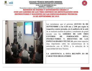 COLEGIO TÉCNICO BENJAMÍN HERRERA
CRONOGRAMA INSTITUCIONAL DE ACTIVIDADES
23 AL 27 DE SEPTIEBRE DE 2019
SEMANA 33 - HORARIO 1
“Formación en valores y saberes técnicos desde el afecto para la transformación de la sociedad”
5
REUNIÒN DE PADRES Y ESTUDIANTES GRADO 9º
CON LOS LIDERES DE LOS TRES CENTROS DE ARTICULACIÒN SENA
INSTRUCTORES Y DOCENTES DE LAS ESPECIALIDADES TÈCNICAS
26 DE SEPTIEMBRE DE 2019
Les recordamos que el próximo JUEVES 26 DE
SEPTIEMBRE a las 6:20 am y 2:00 pm según la
respectiva contra jornada, en el auditorio de la sede
A, se realizará reunión de padres y estudiantes de grado
noveno con los LIDERES DE LOS TRES
CENTROS DE FORMACIÓN SENA,
INSTRUCTORES Y DOCENTES DE LAS
ESPECIALIDADES TÉCNICAS, para tratar aspectos
muy importantes sobre las características de la
articulación con el SENA y la selección de la
especialidad del área Técnica.
LA ASISTENCIA A ESTA REUNIÓN ES DE
CARÁCTER OBLIGATORIO
 