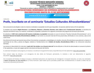 COLEGIO TÉCNICO BENJAMÍN HERRERA
CRONOGRAMA INSTITUCIONAL DE ACTIVIDADES
23 AL 27 DE SEPTIEBRE DE 2019
SEMANA 33 - HORARIO 1
“Formación en valores y saberes técnicos desde el afecto para la transformación de la sociedad”
8
CONVOCATORIA SEMINARIO DE ESTUDIOS AFROCOLOMBIANOS
INSCRIPCIONES HASTA EL 25 DE SEPTIEMBRE
19/09/2019
Profe, inscríbete en el seminario ‘Estudios Culturales Afrocolombianos’
Esta convocatoria está dirigida a todos los maestros nombrados en propiedad. Son 60 cupos disponibles. Inscripciones abiertas hasta el 25 de septiembre.
A propósito del proyecto Bogotá Reconoce a sus Maestras, Maestros y Directivos Docentes como Líderes de la Transformación Educativa, la Secretaría de
Educación del Distrito invita a sus maestros, nombrados en propiedad, a postularse en la siguiente convocatoria de programa de formación permanente.
Se subsidiará el 100 % de la matrícula de 60 maestros nombrados en propiedad interesados en cursar el seminario “Estudios Culturales Afrocolombianos”, con la
Asociación Nacional de Estudios Afrocolombianos (ASNEA), el cual tendrá una duración total de 20 horas presenciales, distribuidas en cinco sesiones, cada una de
cuatro horas.
Esta oferta de formación permanente busca ofrecer herramientas conceptuales y metodológicas en estudios culturales afrocolombianos que potencien y mejoren el
aprendizaje de los niños y jóvenes de Bogotá, mediante el fortalecimiento de la Cátedra de Estudios afrocolombianos (CEA) en las instituciones educativas
distritales.
Las sesiones se desarrollarán los miércoles, a partir del 2 de octubre, en un horario único de 7 a. m. a 11 a. m. La lista de los seleccionados se conocerá el próximo
27 de septiembre, a través de la página web de la Secretaría de Educación del Distrito.
Si usted está interesado en este programa, le invitamos a inscribirse en el siguiente formulario, disponible hasta el 25 de septiembre: https://bit.ly/2knYWdv
Para conocer todos los términos y el cronograma de esta oferta de formación permanente, lo invitamos a leer con detenimiento el siguiente
documento: https://bit.ly/2ko7yRn
Con el propósito de fortalecer el trabajo en equipo, la identidad institucional y las experiencias de investigación e innovación educativa, se invita a los interesados
a realizar inscripciones con otros docentes de su misma institución. Cabe resaltar que los postulados pueden tener simultáneamente un subsidio o crédito más con
recursos de la Secretaría de Educación.
 