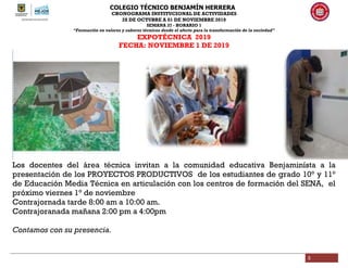 COLEGIO TÉCNICO BENJAMÍN HERRERA
CRONOGRAMA INSTITUCIONAL DE ACTIVIDADES
28 DE OCTUBRE A 01 DE NOVIEMBRE 2019
SEMANA 37 - HORARIO 1
“Formación en valores y saberes técnicos desde el afecto para la transformación de la sociedad”
3
EXPOTÉCNICA 2019
FECHA: NOVIEMBRE 1 DE 2019
Los docentes del área técnica invitan a la comunidad educativa Benjaminísta a la
presentación de los PROYECTOS PRODUCTIVOS de los estudiantes de grado 10° y 11°
de Educación Media Técnica en articulación con los centros de formación del SENA, el
próximo viernes 1° de noviembre
Contrajornada tarde 8:00 am a 10:00 am.
Contrajoranada mañana 2:00 pm a 4:00pm
Contamos con su presencia.
 