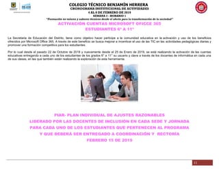 COLEGIO TÉCNICO BENJAMÍN HERRERA
CRONOGRAMA INSTITUCIONAL DE ACTIVIDADES
4 AL 8 DE FEBRERO DE 2019
SEMANA 3 - HORARIO 1
“Formación en valores y saberes técnicos desde el afecto para la transformación de la sociedad”
11
ACTIVACIÓN CUENTAS MICROSOFT OFICCE 365
ESTUDIANTES 6º A 11º
La Secretaria de Educación del Distrito, tiene como objetivo hacer partícipe a la comunidad educativa en la activación y uso de los beneficios
ofrecidos por Microsoft Office 365. A través de este beneficio se busca mejorar e incentivar el uso de las TIC en las actividades pedagógicas diarias y
promover una formación competitiva para los estudiantes.
Por lo cual desde el pasado 22 de Octubre de 2018 y nuevamente desde el 25 de Enero de 2019, se está realizando la activación de las cuentas
educativas entregando a cada uno de los estudiantes de los grados 6° a 11° su usuario y clave a través de los docentes de informática en cada una
de sus clases, en las que también están realizando la exploración de esta herramienta.
PIAR- PLAN INDIVIDUAL DE AJUSTES RAZONABLES
LIDERADO POR LAS DOCENTES DE INCLUSIÓN EN CADA SEDE Y JORNADA
PARA CADA UNO DE LOS ESTUDIANTES QUE PERTENECEN AL PROGRAMA
Y QUE DEBERÁ SER ENTREGADO A COORDINACIÓN Y RECTORÍA
FEBRERO 15 DE 2019
 