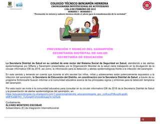 COLEGIO TÉCNICO BENJAMÍN HERRERA
CRONOGRAMA INSTITUCIONAL DE ACTIVIDADES
4 AL 8 DE FEBRERO DE 2019
SEMANA 3 - HORARIO 1
“Formación en valores y saberes técnicos desde el afecto para la transformación de la sociedad”
12
PREVENCIÓN Y MANEJO DEL SARAMPIÓN
SECRETARÍA DISTRITAL DE SALUD
SECRETARÍA DE EDUCACIÓN
La Secretaría Distrital de Salud en su calidad de ente rector del Sistema Social de Seguridad en Salud, atendiendo a las alertas
epidemiológicas por Difteria y Sarampión presentadas por la Organización Mundial de la salud viene trabajando en la divulgación de la
circular informativa 036 de 2018, así como, la información para la detección y alertas epidemiológicas frente a la infección del sarampión.
En este sentido y teniendo en cuenta que durante el año escolar los niños, niñas y adolescentes están potencialmente expuestos a la
infección del sarampión, la Secretaría de Educación del Distrito, en coordinación con la Secretaría Distrital de Salud, a través de su
programa Sintonizarte buscan informar a la comunidad educativa acerca de los principales signos y síntomas para la detección temprana
del sarampión.
Por esta razón se invita a la comunidad educativa para consultar en la circular informativa 036 de 2018 de la Secretaría Distrital de Salud
y la presentación de alertas epidemiológicas del sarampión, en:
https://educacionbogota-my.sharepoint.com/:f:/g/personal/olarotta_educacionbogota_gov_co/EscyPr6Loy9LqpqK-
wMFKzQB7KV_TUGmp0TxhyUoB3lJpg?e=xD5z4j
Cordialmente,
ÁLVARO MONTERO ESCOBAR
Subsecretario (E) de Integración Interinstitucional
 