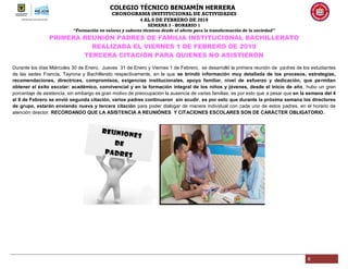 COLEGIO TÉCNICO BENJAMÍN HERRERA
CRONOGRAMA INSTITUCIONAL DE ACTIVIDADES
4 AL 8 DE FEBRERO DE 2019
SEMANA 3 - HORARIO 1
“Formación en valores y saberes técnicos desde el afecto para la transformación de la sociedad”
6
PRIMERA REUNIÓN PADRES DE FAMILIA INSTITUCIONAL BACHILLERATO
REALIZADA EL VIERNES 1 DE FEBRERO DE 2019
TERCERA CITACIÓN PARA QUIENES NO ASISTIERON
Durante los días Miércoles 30 de Enero, Jueves 31 de Enero y Viernes 1 de Febrero, se desarrolló la primera reunión de padres de los estudiantes
de las sedes Francia, Tayrona y Bachillerato respectivamente, en la que se brindó información muy detallada de los procesos, estrategias,
recomendaciones, directrices, compromisos, exigencias institucionales, apoyo familiar, nivel de esfuerzo y dedicación, que permitan
obtener el éxito escolar: académico, convivencial y en la formación integral de los niños y jóvenes, desde el inicio de año, hubo un gran
porcentaje de asistencia, sin embargo es gran motivo de preocupación la ausencia de varias familias, es por esto que a pesar que en la semana del 4
al 8 de Febrero se envió segunda citación, varios padres continuaron sin acudir, es por esto que durante la próxima semana los directores
de grupo, estarán enviando nueva y tercera citación para poder dialogar de manera individual con cada uno de estos padres, en el horario de
atención director. RECORDANDO QUE LA ASISTENCIA A REUNIÓNES Y CITACIONES ESCOLARES SON DE CARÁCTER OBLIGATORIO.
 