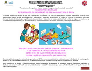 COLEGIO TÉCNICO BENJAMÍN HERRERA
CRONOGRAMA INSTITUCIONAL DE ACTIVIDADES
4 AL 8 DE FEBRERO DE 2019
SEMANA 3 - HORARIO 1
“Formación en valores y saberes técnicos desde el afecto para la transformación de la sociedad”
7
PARÁMETROS DE CLASE
REGISTRADOS EN CUADERNO DE CADA ASIGNATURA O ÁREA
Durante la primera hora de clase de cada área o asignatura al inicio del año y en cada uno de los períodos escolares, los docentes socializan a los
estudiantes el objetivo general, las competencias y desempeños a desarrollar, la metodología de trabajo, las instancias de evaluación, referentes
teóricos, técnicas de estudio, pre requisitos, actividades en casa y exigencias de la clase, es importante verificar su registro en cuadernos, y
cumplimiento de lo establecido, pues se constituye en una evidencia fundamental del proceso adelantado y de acompañamiento familiar.
ENCUESTA DEL ICFES PARA PAPÁS, MAMÁS Y CUIDADORES
4 DE FEBRERO A 11 DE FEBRERO DE 2019
DIRECCIÓN DE EVALUACIÓN DE EDUCACIÓN
SECRETARÍA DE EDUCACIÓN DEL DISTRITO
Con el propósito de apoyar las actividades programadas del ICFES, nos permitimos solicitar su colaboración para la divulgación de la estrategia de
evaluación, la cual consiste en diligenciar una encuesta donde los padres, madres y cuidadores sean los protagonistas de la misma.
En la Subdirección de Análisis y Divulgación del Icfes estamos fortaleciendo las estrategias de divulgación sobre las evaluaciones que realiza el
Instituto, esto con el fin de brindarle a la comunidad educativa, y a los diferentes actores que hacen parte de ésta, información pertinente para el
mejoramiento educativo.
 