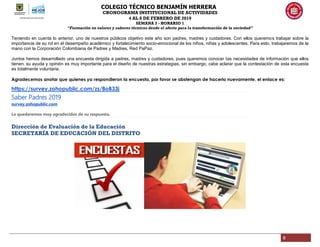 COLEGIO TÉCNICO BENJAMÍN HERRERA
CRONOGRAMA INSTITUCIONAL DE ACTIVIDADES
4 AL 8 DE FEBRERO DE 2019
SEMANA 3 - HORARIO 1
“Formación en valores y saberes técnicos desde el afecto para la transformación de la sociedad”
8
Teniendo en cuenta lo anterior, uno de nuestros públicos objetivo este año son padres, madres y cuidadores. Con ellos queremos trabajar sobre la
importancia de su rol en el desempeño académico y fortalecimiento socio-emocional de los niños, niñas y adolescentes. Para esto, trabajaremos de la
mano con la Corporación Colombiana de Padres y Madres, Red PaPaz.
Juntos hemos desarrollado una encuesta dirigida a padres, madres y cuidadores, pues queremos conocer las necesidades de información que ellos
tienen. su ayuda y opinión es muy importante para el diseño de nuestras estrategias, sin embargo, cabe aclarar que la contestación de esta encuesta
es totalmente voluntaria.
Agradecemos anotar que quienes ya respondieron la encuesta, por favor se abstengan de hacerlo nuevamente, el enlace es:
https://survey.zohopublic.com/zs/8oB33j
Saber Padres 2019
survey.zohopublic.com
Le quedaremos muy agradecidos de su respuesta.
Dirección de Evaluación de la Educación
SECRETARÍA DE EDUCACIÓN DEL DISTRITO
 