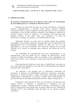 UNIVERSIDAD ALBERTO HURTADO – FACULTAD DE DERECHO
Centro de Estudiantes de Derecho 2013
1
C R O N O G R A M A S E M A N A D E D E R E C H O 2 0 1 3
*
0. PRESENTACIÓN
El presente documento tiene por objeto servir como un cronograma
de actividades para la “Semana de Derecho 2013”.
Tenemos la convicción de que este evento contribuye a potenciar
nuestro compañerismo y amistad entre pares, permite también
conocernos mejor y poder compartir con personas que tal vez ni siquiera
conocíamos y con las que teníamos afinidad, o, por supuesto, refuerza en
nosotros valores como el respeto y la tolerancia con personas que
piensan distinto. Y por sobre todo, nos confronta a la toma de
decisiones, al trabajo en equipo y a la distribución de roles.
Queremos dejarles en claro que la semana tendrá dos grandes
actividades: por un lado estarán las competencias que se realizarán en el
polideportivo de la Universidad, durante los días 25, 26 y 27 de
Septiembre, y, de otro, tendremos una fiesta de clausura en un local
ubicado en el centro de Santiago, para terminar con broche de oro la
semana.
La modalidad de coordinación entre los organizadores y las
generaciones, será por medio de un “capitán de generación”, quien
asumirá el deber de informar sobre las pruebas a sus compañeros, así
como el de asistir a las reuniones y tener una comunicación directa con
nosotros.
Cada generación tendrá un color que la identificará, así como un
rey y una reina, que deberán ser los más fieles representantes del espíritu
generacional y hurtadiano.
En relación a las pruebas que se realizarán, trataremos de
potenciar al máximo las habilidades artísticas, musicales, actorales,
deportivas y físicas de todos y todas. Nos hemos esforzado en generar
competencias entretenidas y creativas, donde cada representante de
generación que en ellas participe pueda mostrar y dejar lo mejor de sí.
Finalmente, como Directiva 2013, los invitamos a ser parte de este
magno evento, a competir, a organizarse e integrarse con sus
compañeros, a luchar y dejarlo todo en la cancha, a esforzarse y sudar
hasta la última gota, para luchar por el primer lugar de esta “Semana de
Derecho 2013”, que anhelamos deje gravados en sus mentes grandes
recuerdos.
 