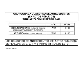 CRONOGRAMA CONCURSO DE ANTECEDENTES
                   (EX ACTOS PÚBLICOS)
               TITULARIZACIÓN INTERINA 2012

                                            DÍA     HORA
       COMUNICACIÓNES (INCLUYE INGLES       17/02   9 : 00
         DE SECUNDARIA BÁSICA Y SUPERIOR)

           ARTÍSTICA (Secundaria básica)    22/02   9 : 00


LOS CONCURSO DE ANTECEDENTES (EX ACTOS PÚBLICOS)
SE REALIZAN EN E. E. T Nº 5 (ARIAS 1751 LANÚS ESTE)
ASISTIR CON DNI
 