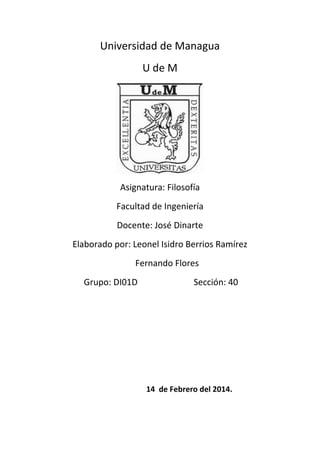 Universidad de Managua
U de M

Asignatura: Filosofía
Facultad de Ingeniería
Docente: José Dinarte
Elaborado por: Leonel Isidro Berrios Ramírez
Fernando Flores
Grupo: DI01D

Sección: 40

14 de Febrero del 2014.

 