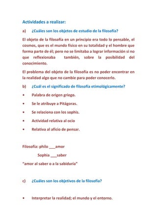 Actividades a realizar:
a)

¿Cuáles son los objetos de estudio de la filosofía?

El objeto de la filosofía en un principio era todo lo pensable, el
cosmos, que es el mundo físico en su totalidad y el hombre que
forma parte de él; pero no se limitaba a lograr información si no
que reflexionaba
también, sobre la posibilidad del
conocimiento.
El problema del objeto de la filosofía es no poder encontrar en
la realidad algo que no cambie para poder conocerlo.
b)

¿Cuál es el significado de filosofía etimológicamente?

•

Palabra de origen griego.

•

Se le atribuye a Pitágoras.

•

Se relaciona con los sophis.

•

Actividad relativa al ocio

•

Relativa al aficio de pensar.

Filosofía: philo ___amor
Sophia ___saber
“amor al saber o a la sabiduría”

c)

¿Cuáles son los objetivos de la filosofía?

•

Interpretar la realidad; el mundo y el entorno.

 