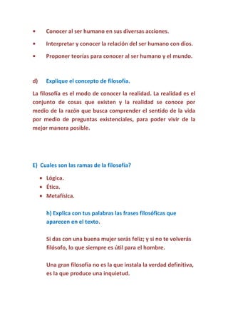 •

Conocer al ser humano en sus diversas acciones.

•

Interpretar y conocer la relación del ser humano con dios.

•

Proponer teorías para conocer al ser humano y el mundo.

d)

Explique el concepto de filosofía.

La filosofía es el modo de conocer la realidad. La realidad es el
conjunto de cosas que existen y la realidad se conoce por
medio de la razón que busca comprender el sentido de la vida
por medio de preguntas existenciales, para poder vivir de la
mejor manera posible.

E) Cuales son las ramas de la filosofía?
Lógica.
Ética.
Metafísica.
h) Explica con tus palabras las frases filosóficas que
aparecen en el texto.
Si das con una buena mujer serás feliz; y si no te volverás
filósofo, lo que siempre es útil para el hombre.
Una gran filosofía no es la que instala la verdad definitiva,
es la que produce una inquietud.

 