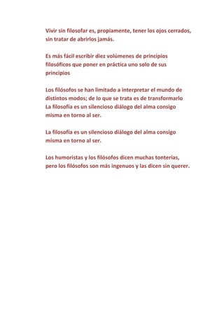 Vivir sin filosofar es, propiamente, tener los ojos cerrados,
sin tratar de abrirlos jamás.
Es más fácil escribir diez volúmenes de principios
filosóficos que poner en práctica uno solo de sus
principios
Los filósofos se han limitado a interpretar el mundo de
distintos modos; de lo que se trata es de transformarlo
La filosofía es un silencioso diálogo del alma consigo
misma en torno al ser.
La filosofía es un silencioso diálogo del alma consigo
misma en torno al ser.
Los humoristas y los filósofos dicen muchas tonterías,
pero los filósofos son más ingenuos y las dicen sin querer.

 