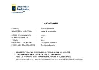 Facultad Farmacia
CRONOGRAMA
CARRERA : Nutrición y Dietética
NOMBRE DE LA ASIGNATURA : Unidad de Investigación
CÓDIGO DE LA ASIGNATURA : ND124
N° HORAS SEMANALES : 3,0
VIGENCIA : 2016
PROFESORA COORDINADOR : Dr. Alejandro Dinamarca
PROFESORES COLABORADORES : Dra. Claudia Ibacache
 CONSIDERAR FECHAPARA RECUPERACION DE PRUEBAS AL FINAL DEL SEMESTRE
 CONSIDERAR LA FECHA DE EVALUACION FINAL DE LA ASIGNATURA
 TODAS LAS ACTIVIDADES DEBEN COINCIDIR CON EL HORARIO DE CLASES HABITUAL
 CUALQUIER CAMBIO EN LA PLANIFICACION DEBE SER AVISADA A LA DIRECTORADE LA CARRERA CON
 