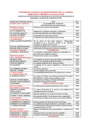CONGRESO NACIONAL DE HERMANDADES DE LA AURORA
PRIEGO DE CÓRDOBA 24 de junio de 2016
ANTIGUO CONVENTO DE SAN FRANCISCO. PLAZA DE SAN FRANCISCO, 15
HORARIO Y TURNOS DE PARTICIPANTES
PONENTES/COMUNICANTES Título Hora
ENTREGA DE CARPETAS CLAUSTRO DEL ANTIGUO
CONVENTO DE SAN FRANCISCO
9,30
PRIMERA SESIÓN
A. CRUZ CASADO
El Rosario de la Aurora en la literatura 10,00
JUAN CERRILLO M. Indulgencias y beneficios materiales y espirituales.. 10,30
M. VENTURA GRACIA La devoción al Rosario en la villa de Espejo… 10,40
JEZABEL RAMÍREZ Iconografía de la Virgen de la Aurora 10,50
SEGUNDA SESIÓN
LUIS BEDMAR
La música y las coplas del Rosario de la Aurora 11,00
JOSÉ GALISTEO MARTÍNEZ De tus dones no hay mujer ninguna… Religiosidad,
mentalidad social y promoción artística en las cofradías
rosarianas de Aguilar de la Frontera
11,30
RAFAEL JIMÉNEZ RUEDA Variantes musicales en las canciones de la Aurora 11,40
RAFAEL OSUNA LUQUE La devoción a la Virgen de la Aurora en Carcabuey 11,50
ACTO DE APERTURA AUTORIDADES 12,00
ANTONIO L. JIMENEZ B. Las cofradías y hermandades del Rosario en Montilla y su
proyección socio-religiosa y artística
12.15
TERCERA SESIÓN
DR. C. ROMERO MENSAQUE
El rosario de la Aurora y sus cofradías 12,30
JOAQUIN GRIS Las campanas de auroros murcianas. Retos y oportunidades 13,00
FRANCISCO PRIEGO Zuheros: Las cofradías del Rosario (S.XVI)… 13,10
MANUEL HORCAS La cofradía del Rosario de la Aurora de Baena. 13,20
M. GALEOTE A propósito de los aspectos lingüísticos y literarios de la
Aurora
13,30
M. GARRIDO LINARES La Aurora y la poesía 13,40
MIGUEL AYERBE Aurora: Popular, inicio y juventud 13.50
CUARTA SESIÓN
P. LARIOS RAMOS, OP.
La espiritualidad dominicana en los Rosarios de la Aurora 14,00
J. PUERTO CUENCA Los cantos a la Virgen en el repertorio musical de los grupos
folk españoles: Auroras, mayos, rogativas y otros
14,30
MANUEL MUÑOZ ROJO Los dominicos de Palma y la Virgen del Rosario 14,40
RAFAEL LUQUE JIMÉNEZ Canciones a la Virgen de la Aurora 14,50
ALMUERZO PAELLA EN EL CLAUSTRO 15.00
QUINTA SESIÓN
M.L.LÓPEZ-GUADALUPE
Las advocaciones marianas del Rosario y de la Aurora 18,00
JOSEFINA SAMPER
PURA GUIRAU
Los cantos del Rosario de la Aurora en los pueblos de la
VegaBaja del Segura (Alicante)
18.30
JMª MOLINA CABALLERO Itinerario del fervor. Los cantos de la Aurora en Rute 18.40
SANDRA Y JESUS ARROYO Presentación del libro “Los hermanos de las campanillas” 18,50
SEXTA SESIÓN
S. RODRÍGUEZ BECERRA
La devoción a la Virgen de la Aurora y los rosarios públicos 19,00
S. RODRÍGUEZ CARRILLO Mi obra poética a la Virgen de la Aurora de Priego 19,30
FEDERICO NAZ MORENO La cofradía de la Virgen del Rosario en Almodóvar del Río 19,40
J. I. PÉREZ PEINADO La Hermandad del Santo Rosario de María, Señora Nuestra,
con título de Aurora (1739)
19,50
SÉPTIMA SESIÓN
DR. PELÁEZ DEL ROSAL
Reglas y Constituciones de las hermandades y cofradías de la
Aurora
20,00
EMILIO DEL C. TOMÁS Literatura aurora en el entorno de las cuadrillas… 20,30
EMILIO DEL C. TOMÁS La música en el mundo de la Aurora murciana 20,45
ACTO DE CLAUSURA AUTORIDADES 21,00
 