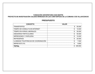 FUNDACIÓN UNIVERSITARIA SAN MARTÍN
PROYECTO DE INVESTIGACIÓN CALIDAD BRINDADA EN LOS COMI RÁPIDAS DE LA COMUNA 5 DE VILLAVICENCIO

                                       PRESUPUESTO

                      CONCEPTO                                 VALOR
      TRANSPORTES                                                            $   50.000
      TIEMPO DE CONSULTA EN INTERNET                                        $    10.000
      TIEMPO EN HORAS LABORALES                                             $    50.000
      ASESORIAS PARTICULARES                                                $    50.000
      IMPRESIONES Y PAPELERIA                                               $    10.000
      REFRIGERIOS                                                           $    20.000
      LLAMADAS TELEFÓNICAS DE COORDINACIÓN                                  $     7.000
      IMPREVISTO 5%                                                         $     9.850
      TOTAL                                                                 $ 206.850
 