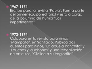 1967-1974Escribe para la revista "Paula". Forma parte del primer equipo editorial y está a cargo de la columna de humor "Los impertinentes". 1973-1974Colabora en la revista para niños "Mampato", en Santiago. Publica dos cuentos para niños, "La abuela Panchita" y "Lauchas y lauchones" y una recopilación de artículos, "Civilice a su troglodita". 