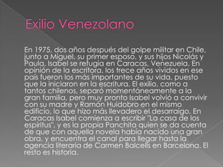 Exilio Venezolano En 1975, dos años después del golpe militar en Chile, junto a Miguel, su primer esposo, y sus hijos Nicolás y Paula, Isabel se refugia en Caracas, Venezuela. En opinión de la escritora, los trece años vividos en ese país fueron los más importantes de su vida, puesto que la iniciaron en la escritura. El exilio, como a tantos chilenos, separó momentáneamente a la gran familia, pero muy pronto Isabel volvió a convivir con su madre y Ramón Huidobro en el mismo edificio, lo que hizo más llevadero el desarraigo. En Caracas Isabel comienza a escribir "La casa de los espíritus", y es la propia Panchita quien se da cuenta de que con aquella novela había nacido una gran obra, y encuentra el canal para llegar hasta la agencia literaria de Carmen Balcells en Barcelona. El resto es historia.