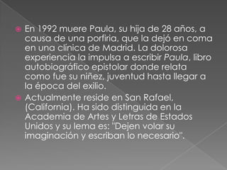 En 1992 muere Paula, su hija de 28 años, a causa de una porfiria, que la dejó en coma en una clínica de Madrid. La dolorosa experiencia la impulsa a escribir Paula, libro autobiográfico epistolar donde relata como fue su niñez, juventud hasta llegar a la época del exilio.Actualmente reside en San Rafael, (California). Ha sido distinguida en la Academia de Artes y Letras de Estados Unidos y su lema es: "Dejen volar su imaginación y escriban lo necesario".