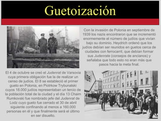 Con la invasión de Polonia en septiembre de 1939 los nazis encontraron que se incrementó enormemente el número de judíos que vivían bajo su dominio. Heydrich ordenó que los judíos debían ser reunidos en guetos cerca de ciudades con ferrocarril, que debían formar sus  Judenrate  (consejos de ancianos) y señalaba que todo esto no eran más que pasos hacia la meta final. El 4 de octubre se creó el  Judenrat  de Varsovia cuya primera obligación fue la de realizar un censo de judíos. El 8 se estableció el primer gueto en Polonia, en Piotrkow Trybunalski cuyos 18.000 judíos representaban un tercio de la población total de la ciudad y el día 13 Chaim Rumkovski fue nombrado jefe del  Judenrat  de Lodz cuyo gueto fue cerrado el 30 de abril siguiente confinando al menos a 160.000 personas en él y que finalmente será el último en ser disuelto. Guetoización 