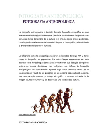 La fotografía antropológica o también llamada fotografía etnográfica es una
modalidad de la fotografía documental científica, su finalidad es fotografiar a las
personas dentro del ámbito de la cultura y el entorno social al que pertenece,
constituyendo una herramienta impredecible para la descripción y el análisis de
la diversidad cultural del ser humano.




La fotografía como la antropología nacieron a mediados del siglo XIX y, tanto
como la fotografía se popularizo, los antropólogas encontraron en esta
actividad una metodología idónea para documentar sus trabajos etnográfico
fusionando ambas disciplinas. Las imágenes que definen la fotografía
antropológica son básicamente aquellas cuyo valor científico radica en la
representación visual de las personas en un entorno socio-cultural concreto,
bien sea para documentar un trabajo etnográfico o mostrar, a través de la
imagen fija, las costumbres y los detalles de una cotidianidad cultural.




www.definicionabc.com




FOTOGRAFIA SUBACUATICA.
 