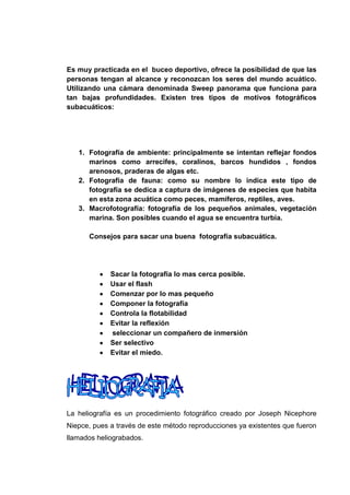 Es muy practicada en el buceo deportivo, ofrece la posibilidad de que las
personas tengan al alcance y reconozcan los seres del mundo acuático.
Utilizando una cámara denominada Sweep panorama que funciona para
tan bajas profundidades. Existen tres tipos de motivos fotográficos
subacuáticos:




   1. Fotografía de ambiente: principalmente se intentan reflejar fondos
      marinos como arrecifes, coralinos, barcos hundidos , fondos
      arenosos, praderas de algas etc.
   2. Fotografía de fauna: como su nombre lo indica este tipo de
      fotografía se dedica a captura de imágenes de especies que habita
      en esta zona acuática como peces, mamíferos, reptiles, aves.
   3. Macrofotografía: fotografía de los pequeños animales, vegetación
      marina. Son posibles cuando el agua se encuentra turbia.

      Consejos para sacar una buena fotografía subacuática.




             Sacar la fotografía lo mas cerca posible.
             Usar el flash
             Comenzar por lo mas pequeño
             Componer la fotografía
             Controla la flotabilidad
             Evitar la reflexión
             seleccionar un compañero de inmersión
             Ser selectivo
             Evitar el miedo.




La heliografía es un procedimiento fotográfico creado por Joseph Nicephore
Niepce, pues a través de este método reproducciones ya existentes que fueron
llamados heliograbados.
 