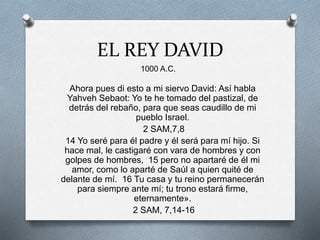 EL REY DAVID
Ahora pues di esto a mi siervo David: Así habla
Yahveh Sebaot: Yo te he tomado del pastizal, de
detrás del rebaño, para que seas caudillo de mi
pueblo Israel.
2 SAM,7,8
14 Yo seré para él padre y él será para mí hijo. Si
hace mal, le castigaré con vara de hombres y con
golpes de hombres, 15 pero no apartaré de él mi
amor, como lo aparté de Saúl a quien quité de
delante de mí. 16 Tu casa y tu reino permanecerán
para siempre ante mí; tu trono estará firme,
eternamente».
2 SAM, 7,14-16
1000 A.C.
 