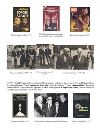1993, Literatura hispanoamericana y
     Diálogos Borges Sabato, 1976 .                                                           Revista Gente, anticipo. 1975.
                                             argentina, libro taller, para bachiller.




                                         Foto en revista Somos Nº
    Foto en revista Somos Nº 3, 1976.                                               Foto en revista Somos Nº 3, 1976.
                                                  3, 1976.




En 1977 "Abaddón" gana el premio al mejor libro extranjero en Francia. Le otorgan el Premio Medici en Italia.
Se publica el ensayo "Nuestro tiempo de desprecio" dentro del volumen "Pensar en la república", Fundación
Piñero Pacheco, Editorial Persona a persona. Rizzoli, Milán publica "L´angelo dell abisso", versión italiana de
"Abaddón el exterminador" por P. Vita-Finzi.




    "L´angelo dell abisso", 1977.       Con Piazzola, Bergara Leuman y Matilde. París,          "Pensar en la república", 1977.
 
