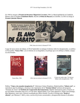 1977. Foto de Pepe Fernández. (Col. GF)




En 1984 le otorgan el Premio de literatura Miguel de Cervantes 1984. La Municipalidad de la Ciudad de
Buenos Aires lo nombra Ciudadano Ilustre. Recibe la Orden de Boyacá en Colombia. La OEA le otorga el
Premio Gabriela Mistral.




                                      1984, Nota en revista La Semana Nº 419.

Luego de nueve meses de trabajo, el 20 de Septiembre se entrega el informe sobre los desaparecidos, se publica
en Noviembre "Nunca Más", con el informe en su integridad y un prólogo que se le atribuye a Sabato, aunque
no está firmado.




                                                                                  Crónica de medio siglo, "El informe
          Nunca Mas, 1984 .            1984, foto en revista La Semana Nº 379..
                                                                                   Sábato sobre desaparecidos. 1984.




Publica "Viajes a los mundos imaginarios 2". Ediciones Cultura Hispánica, Madrid publica "Sábato oral", se
reproducen aquí los diálogos y discursos más importantes de la "Semana Sábato" primera del programa
"Semanas de Autor" del Instituto de Cooperación Iberoamericana, Madrid. Participaron junto a Ernesto en
las actividades realizadas entre el 6 y el 9 de Junio: Miguel Rubio, Luis Yánez-Barnuevo, Pedro Laín Entralgo,
Blas Matamoro, entre otros. Edición coordinada por Mario Paoletti. Escribe el Prólogo para "Desde el
silencio", por Mariana C. Belli y otros, escritos de jóvenes secuestrados y desaparecidos durante la dictadura
 