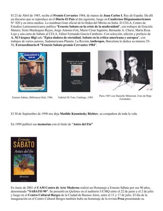 El 23 de Abril de 1985, recibe el Premio Cervantes 1984, de manos de Juan Carlos I, Rey de España. Da allí
un discurso que se reproduce en el Diario El País al día siguiente, luego en Cuadernos Hispanoamericanos
N° 420 y en otros medios. Lo nombran Gran oficial de la Orden del Mérito en Italia. El CELA, Centro de
Estudios Latinoamericanos publica "Ernesto Sabato en la crisis de la modernidad", con trabajos de Graciela
Maturo, Sixto Mardoqueo Reyes, Jorge Antonio Foti, Mario César Ingénito, Bernardo A. Chiesi, María Rosa
Lojo y una carta de Sabato al CELA, Editor Fernando García Cambeiro. Con selección, edición y prefacio de
A. M.Vázquez Bigi sale "Épica dadora de eternidad. Sabato en la crítica americana y europea", con
trabajos de varios autores, Sudamericana-Planeta. La Revista Anthropos, Barcelona le dedica su número 55-
56, Extraordinario-8 "Ernesto Sabato premio Cervantes 1984".




                                                                            Paris 1987 con Danielle Miherrant. Foto de Pepe
Ernesto Sabato, Biblioteca Oral, 1986.   Gabriel Di Toto, Catálogo, 1985.
                                                                                             Fernández.




El 30 de Septiembre de 1998 nos deja Matilde Kusminsky Richter, su compañera de toda la vida.


En 1999 publicó sus memorias con el título de "Antes del Fin”




En Junio de 2001 el CAM Centro de Arte Moderno realizó un Homenaje a Ernesto Sábato por sus 90 años,
denominado "SABATO 90". Se presentó en Quilmes en el auditorio UCMQ entre el 22 de junio y el 2 de julio
y luego en el Centro Cultural Borges de la Ciudad de Buenos Aires, entre el 11 y 17 de julio. El día de la
inauguración en el Centro Cultural Borges también hubo un homenaje de la revista Proa presentando su
 