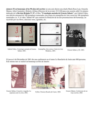 número 52 en homenaje al los 90 años del escritor en este acto dieron una charla María Rosa Lojo, Graciela
Maturo, Julia Constenla y Roberto Alifano (Director de la revista). El CAM para esta ocasión editó Un número
dedicado de la Revista Brújula Nº 47; el libro "Cronología anotada de Ernesto Sábato", por Gabriel Fabry,
una edición artesanal de 100 ejemplares numerados; dos tirajes de estampillas de Arte correo de 100 ejemplares
numerados c/u. Y el video "Sabato 90" que contiene la filmación de las dos presentaciones del homenaje, un
recorrido por sus libros, ediciones raras, agotadas, etc.




 Gabriel Fabry, Cronología anotada de Ernesto   Estampillas Arte correo, Centro de Arte
                                                                                            Ernesto Sabato y GF, 2001.
                 Sabato, 2001.                             Moderno,, 2001.




El jueves 6 de Diciembre de 2001 dio una conferencia en el teatro La Ranchería de Junín ante 800 personas.
Este mismo mes se realizó un homenaje en Río de Janeiro.




Ernesto Sábato, Creación y tragedia: La                                                   Ernesto Sábato, Confesiones de un
                                           Folleto. Premios Rosalía de Castro. 2002.
    esperanza ante la crisis, 2002.                                                              viejo escritor, 2002.
 