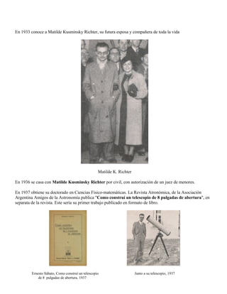 En 1933 conoce a Matilde Kusminsky Richter, su futura esposa y compañera de toda la vida




                                                  Matilde K. Richter

En 1936 se casa con Matilde Kusminsky Richter por civil, con autorización de un juez de menores.

En 1937 obtiene su doctorado en Ciencias Físico-matemáticas. La Revista Atronómica, de la Asociación
Argentina Amigos de la Astronomía publica "Como construí un telescopio de 8 pulgadas de abertura", en
separata de la revista. Este sería su primer trabajo publicado en formato de libro.




        Ernesto Sábato, Como construí un telescopio                    Junto a su telescopio, 1937
            de 8 pulgadas de abertura, 1937
 